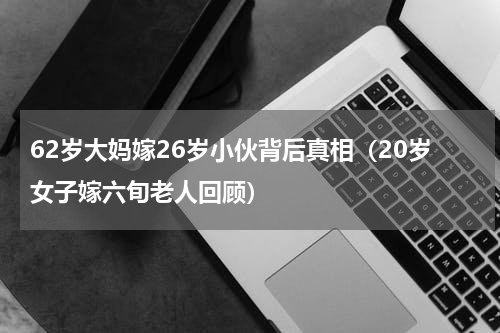 62岁大妈嫁26岁小伙背后真相（20岁女子嫁六旬老人回顾）