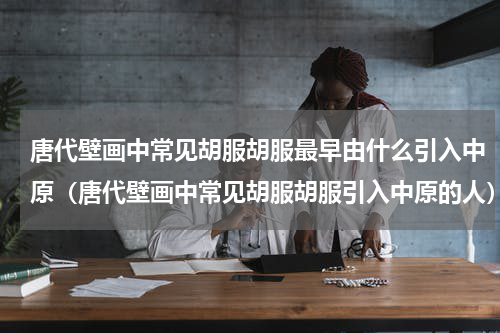 唐代壁画中常见胡服胡服最早由什么引入中原（唐代壁画中常见胡服胡服引入中原的人）
