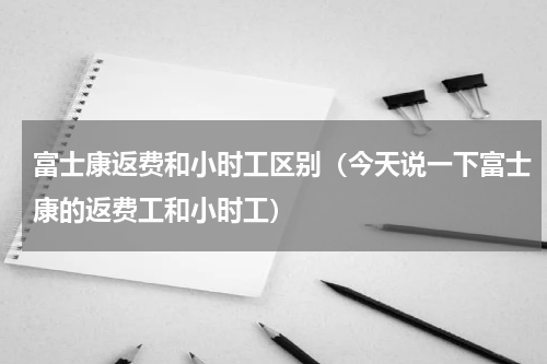 富士康返费和小时工区别（今天说一下富士康的返费工和小时工）