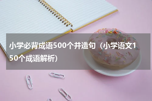 小学必背成语500个并造句（小学语文150个成语解析）