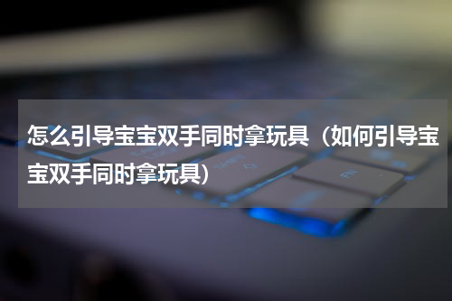 怎么引导宝宝双手同时拿玩具（如何引导宝宝双手同时拿玩具）