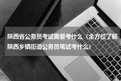 陕西省公务员考试需要考什么（全方位了解陕西乡镇街道公务员笔试考什么）
