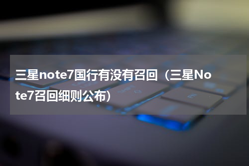 三星note7国行有没有召回（三星Note7召回细则公布）