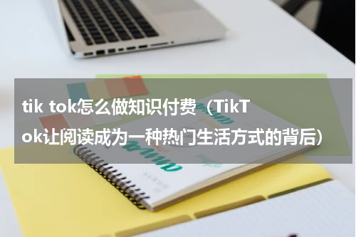 tik tok怎么做知识付费（TikTok让阅读成为一种热门生活方式的背后）