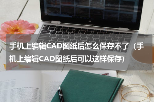 手机上编辑CAD图纸后怎么保存不了（手机上编辑CAD图纸后可以这样保存）