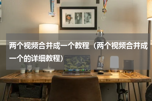 两个视频合并成一个教程（两个视频合并成一个的详细教程）