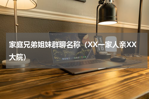 家庭兄弟姐妹群聊名称（XX一家人亲XX大院）