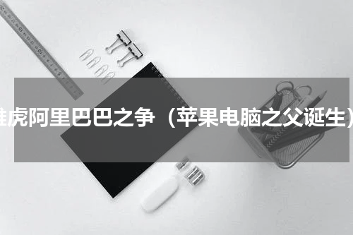 雅虎阿里巴巴之争（苹果电脑之父诞生）