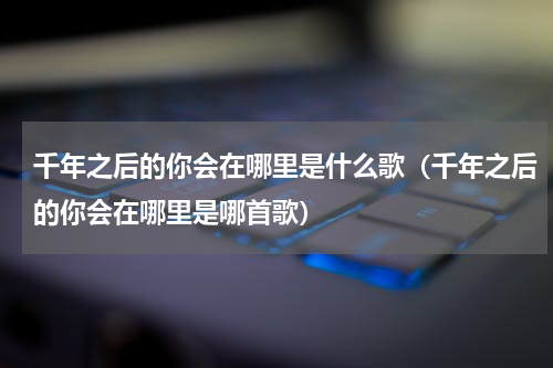 千年之后的你会在哪里是什么歌（千年之后的你会在哪里是哪首歌）