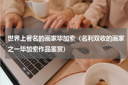 世界上著名的画家毕加索（名利双收的画家之一毕加索作品鉴赏）