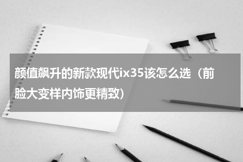 颜值飙升的新款现代ix35该怎么选（前脸大变样内饰更精致）