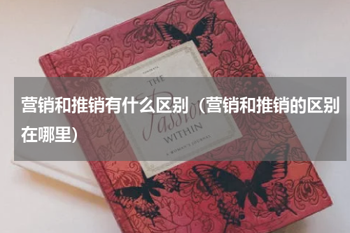 营销和推销有什么区别（营销和推销的区别在哪里）