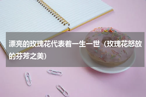 漂亮的玫瑰花代表着一生一世（玫瑰花怒放的芬芳之美）