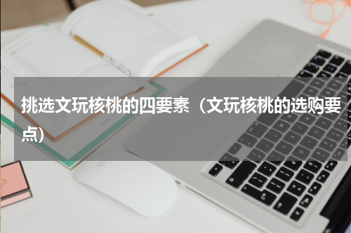 挑选文玩核桃的四要素（文玩核桃的选购要点）