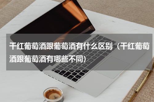 干红葡萄酒跟葡萄酒有什么区别（干红葡萄酒跟葡萄酒有哪些不同）