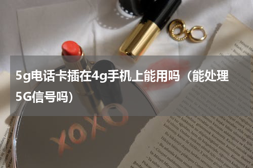 5g电话卡插在4g手机上能用吗（能处理5G信号吗）