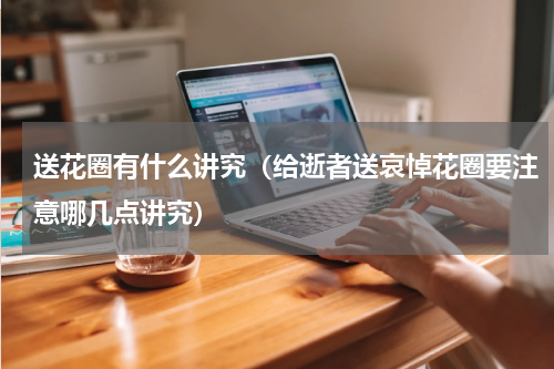 送花圈有什么讲究（给逝者送哀悼花圈要注意哪几点讲究）