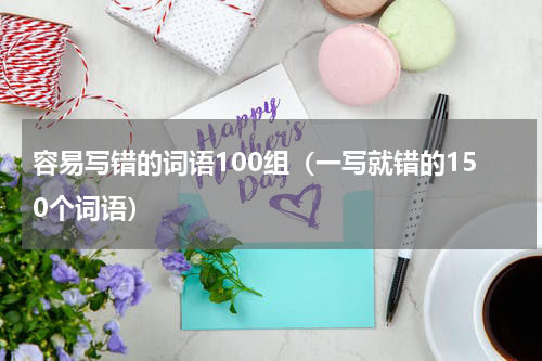 容易写错的词语100组（一写就错的150个词语）