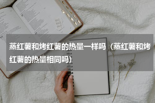蒸红薯和烤红薯的热量一样吗（蒸红薯和烤红薯的热量相同吗）