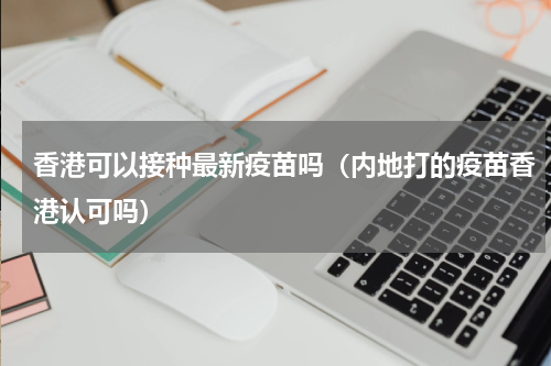 香港可以接种最新疫苗吗（内地打的疫苗香港认可吗）