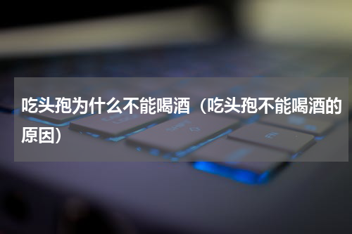吃头孢为什么不能喝酒（吃头孢不能喝酒的原因）