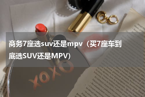 商务7座选suv还是mpv（买7座车到底选SUV还是MPV）