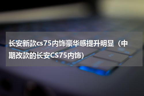 长安新款cs75内饰豪华感提升明显（中期改款的长安CS75内饰）