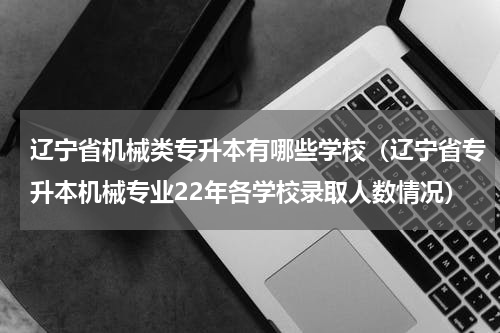 辽宁省机械类专升本有哪些学校（辽宁省专升本机械专业22年各学校录取人数情况）