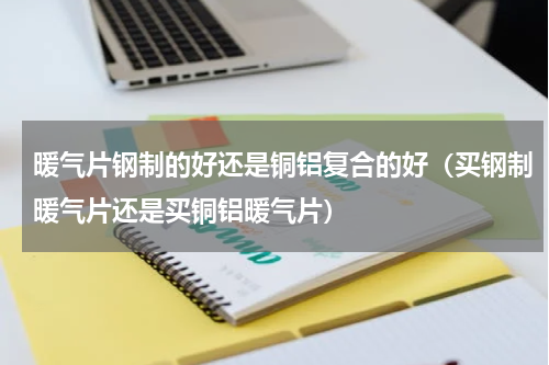暖气片钢制的好还是铜铝复合的好（买钢制暖气片还是买铜铝暖气片）
