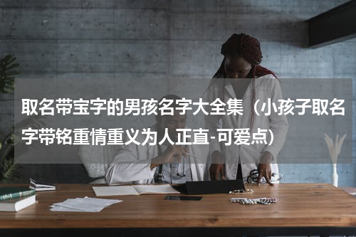 取名带宝字的男孩名字大全集（小孩子取名字带铭重情重义为人正直-可爱点）