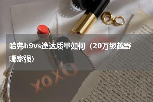 哈弗h9vs途达质量如何（20万级越野哪家强）