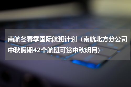 南航冬春季国际航班计划（南航北方分公司中秋假期42个航班可赏中秋明月）