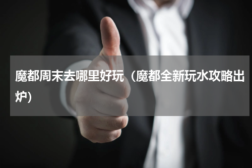 魔都周末去哪里好玩（魔都全新玩水攻略出炉）