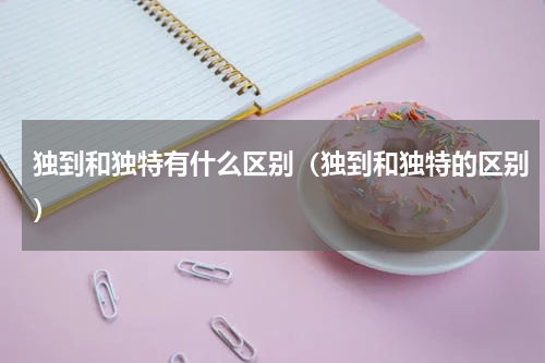 独到和独特有什么区别（独到和独特的区别）