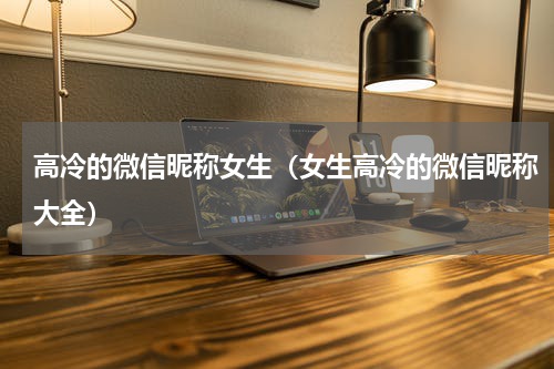 高冷的微信昵称女生（女生高冷的微信昵称大全）
