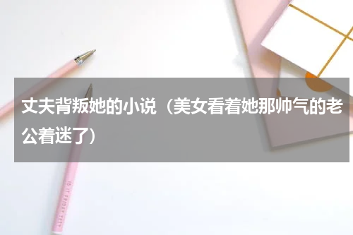 丈夫背叛她的小说（美女看着她那帅气的老公着迷了）