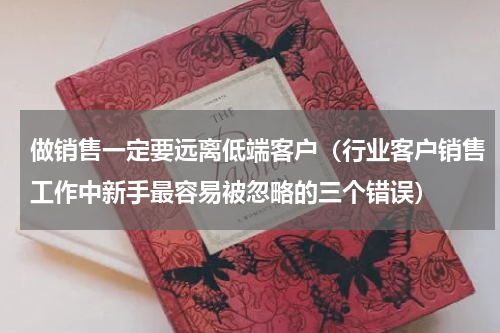 做销售一定要远离低端客户（行业客户销售工作中新手最容易被忽略的三个错误）