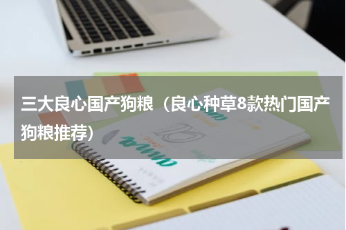 三大良心国产狗粮（良心种草8款热门国产狗粮推荐）
