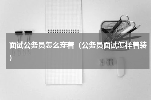 面试公务员怎么穿着（公务员面试怎样着装）