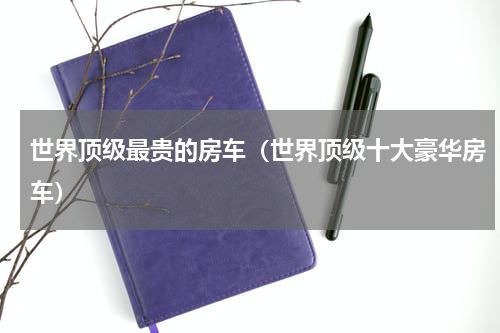 世界顶级最贵的房车（世界顶级十大豪华房车）