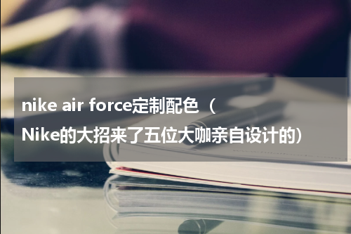 nike air force定制配色（Nike的大招来了五位大咖亲自设计的）