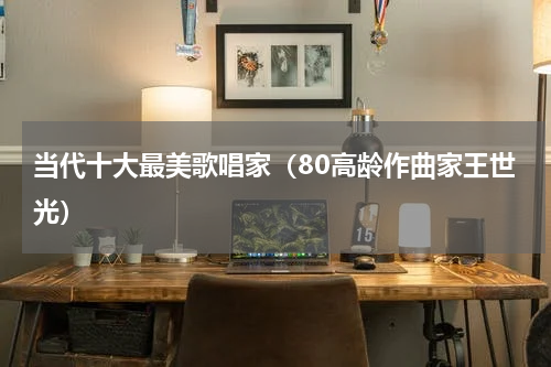 当代十大最美歌唱家（80高龄作曲家王世光）