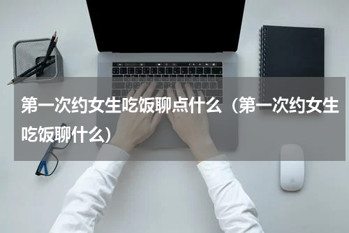 第一次约女生吃饭聊点什么（第一次约女生吃饭聊什么）