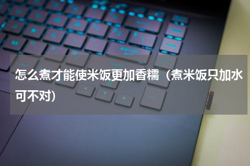 怎么煮才能使米饭更加香糯（煮米饭只加水可不对）