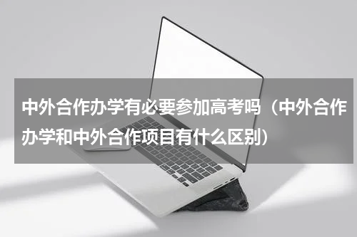 中外合作办学有必要参加高考吗（中外合作办学和中外合作项目有什么区别）