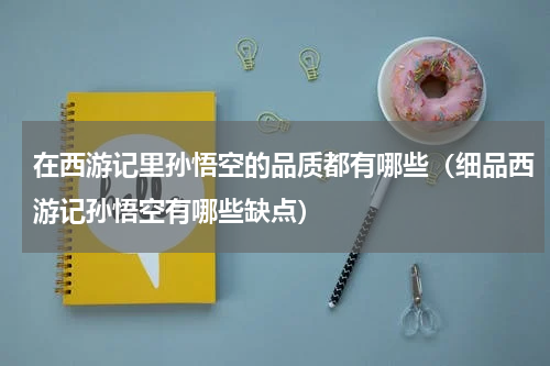 在西游记里孙悟空的品质都有哪些（细品西游记孙悟空有哪些缺点）
