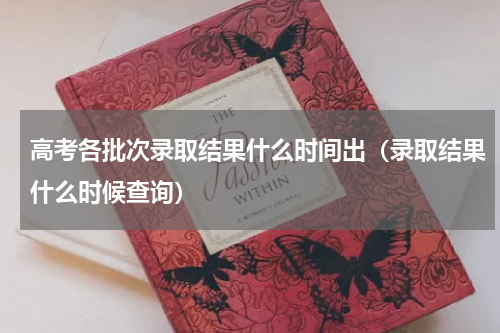 高考各批次录取结果什么时间出（录取结果什么时候查询）