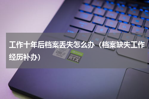 工作十年后档案丢失怎么办（档案缺失工作经历补办）