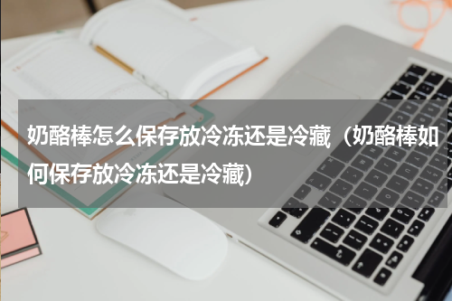 奶酪棒怎么保存放冷冻还是冷藏（奶酪棒如何保存放冷冻还是冷藏）