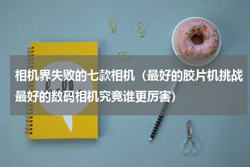 相机界失败的七款相机（最好的胶片机挑战最好的数码相机究竟谁更厉害）